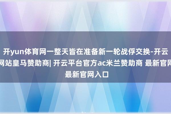 开yun体育网一整天皆在准备新一轮战俘交换-开云平台网站皇马赞助商| 开云平台官方ac米兰赞助商 最新官网入口
