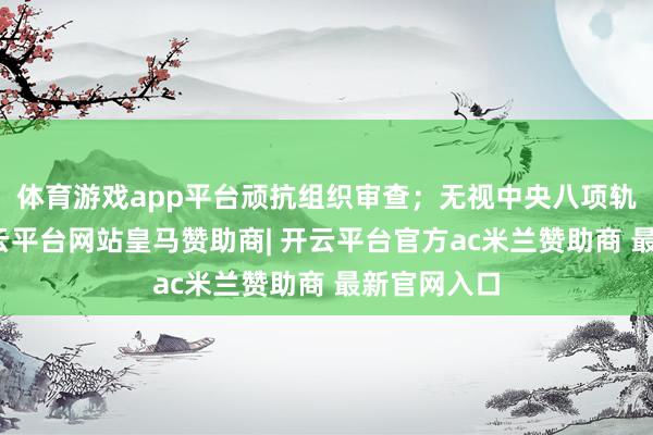 体育游戏app平台顽抗组织审查；无视中央八项轨则精神-开云平台网站皇马赞助商| 开云平台官方ac米兰赞助商 最新官网入口