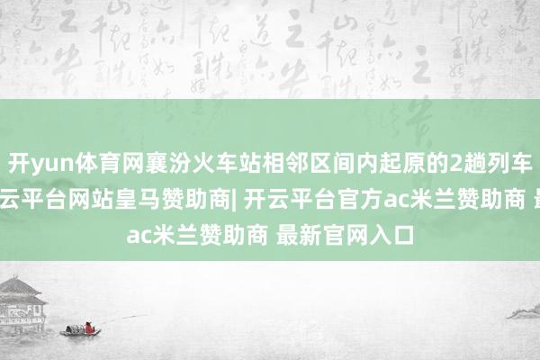 开yun体育网襄汾火车站相邻区间内起原的2趟列车安全泊车-开云平台网站皇马赞助商| 开云平台官方ac米兰赞助商 最新官网入口