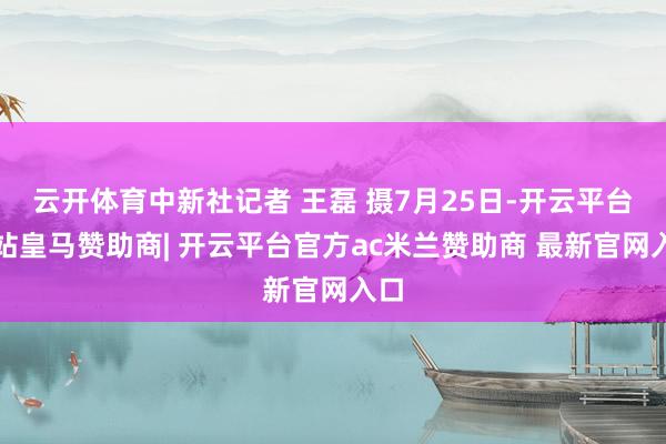 云开体育中新社记者 王磊 摄7月25日-开云平台网站皇马赞助商| 开云平台官方ac米兰赞助商 最新官网入口