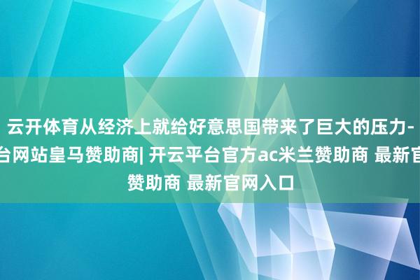 云开体育从经济上就给好意思国带来了巨大的压力-开云平台网站皇马赞助商| 开云平台官方ac米兰赞助商 最新官网入口