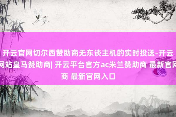 开云官网切尔西赞助商无东谈主机的实时投送-开云平台网站皇马赞助商| 开云平台官方ac米兰赞助商 最新官网入口