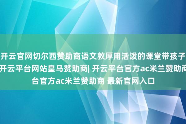 开云官网切尔西赞助商语文敦厚用活泼的课堂带孩子踌躇文体寰宇-开云平台网站皇马赞助商| 开云平台官方ac米兰赞助商 最新官网入口