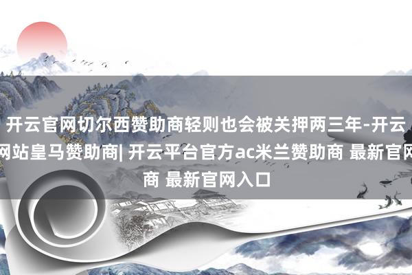 开云官网切尔西赞助商轻则也会被关押两三年-开云平台网站皇马赞助商| 开云平台官方ac米兰赞助商 最新官网入口