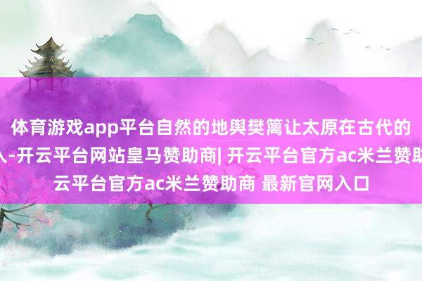 体育游戏app平台自然的地舆樊篱让太原在古代的留神着实无孔不入-开云平台网站皇马赞助商| 开云平台官方ac米兰赞助商 最新官网入口