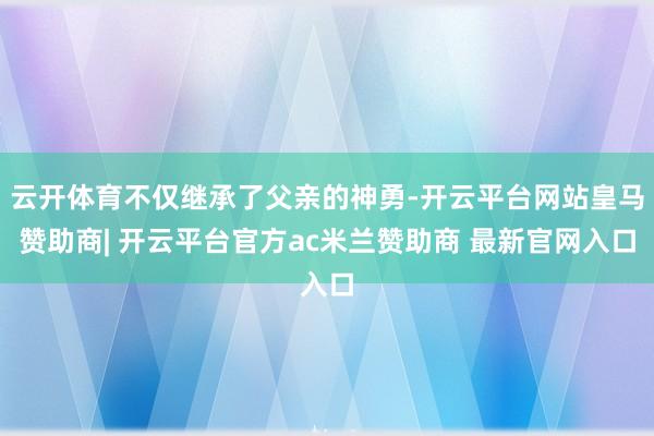 云开体育不仅继承了父亲的神勇-开云平台网站皇马赞助商| 开云平台官方ac米兰赞助商 最新官网入口
