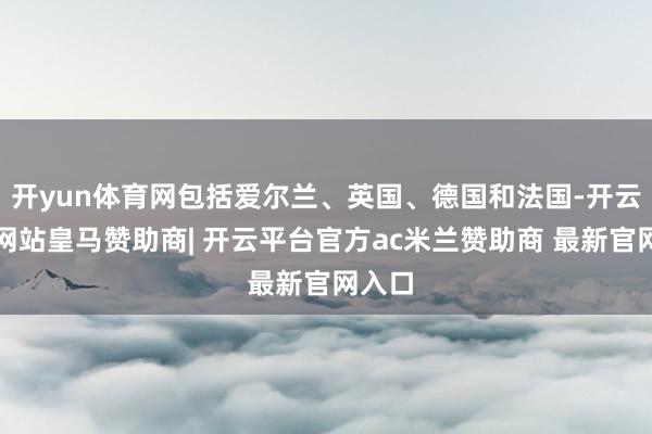 开yun体育网包括爱尔兰、英国、德国和法国-开云平台网站皇马赞助商| 开云平台官方ac米兰赞助商 最新官网入口