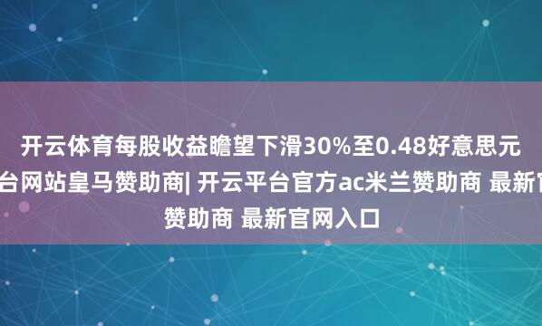 开云体育每股收益瞻望下滑30%至0.48好意思元-开云平台网站皇马赞助商| 开云平台官方ac米兰赞助商 最新官网入口