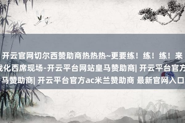 开云官网切尔西赞助商热热热~更要练!练!练!来看舟师陆战队濒海实战化西席现场-开云平台网站皇马赞助商| 开云平台官方ac米兰赞助商 最新官网入口