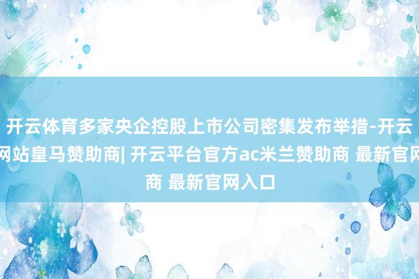开云体育多家央企控股上市公司密集发布举措-开云平台网站皇马赞助商| 开云平台官方ac米兰赞助商 最新官网入口