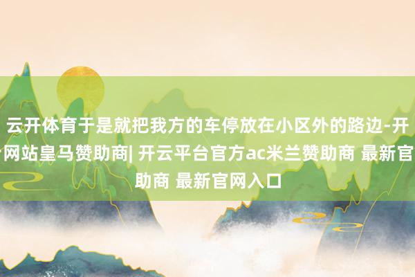 云开体育于是就把我方的车停放在小区外的路边-开云平台网站皇马赞助商| 开云平台官方ac米兰赞助商 最新官网入口