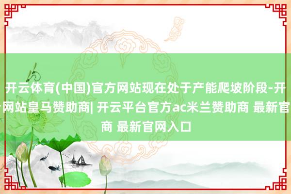 开云体育(中国)官方网站现在处于产能爬坡阶段-开云平台网站皇马赞助商| 开云平台官方ac米兰赞助商 最新官网入口