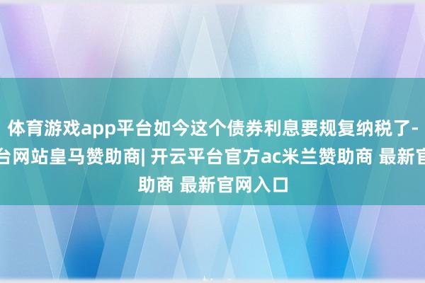 体育游戏app平台如今这个债券利息要规复纳税了-开云平台网站皇马赞助商| 开云平台官方ac米兰赞助商 最新官网入口