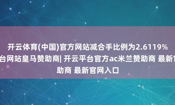 开云体育(中国)官方网站减合手比例为2.6119%-开云平台网站皇马赞助商| 开云平台官方ac米兰赞助商 最新官网入口