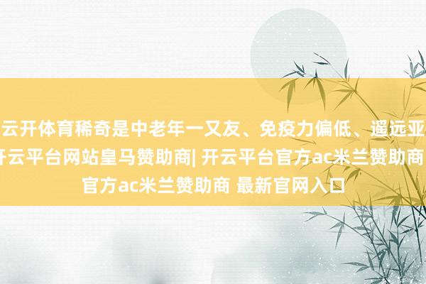 云开体育稀奇是中老年一又友、免疫力偏低、遥远亚健康的群体-开云平台网站皇马赞助商| 开云平台官方ac米兰赞助商 最新官网入口