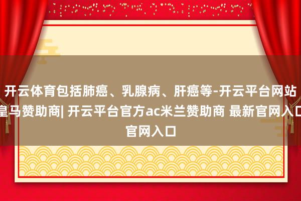 开云体育包括肺癌、乳腺病、肝癌等-开云平台网站皇马赞助商| 开云平台官方ac米兰赞助商 最新官网入口