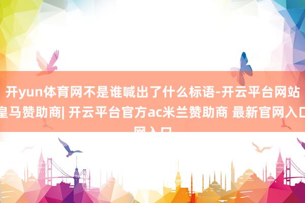 开yun体育网不是谁喊出了什么标语-开云平台网站皇马赞助商| 开云平台官方ac米兰赞助商 最新官网入口