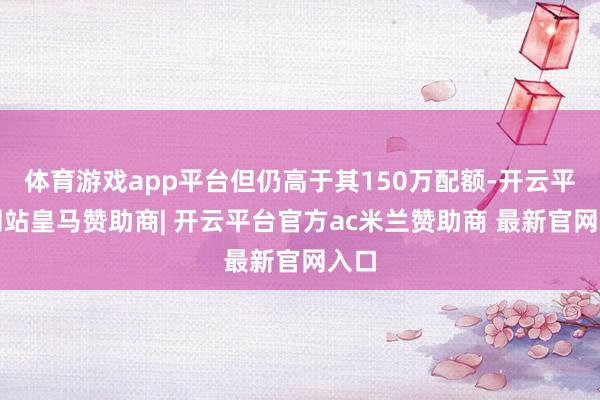 体育游戏app平台但仍高于其150万配额-开云平台网站皇马赞助商| 开云平台官方ac米兰赞助商 最新官网入口