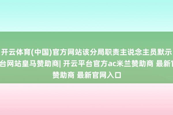 开云体育(中国)官方网站该分局职责主说念主员默示-开云平台网站皇马赞助商| 开云平台官方ac米兰赞助商 最新官网入口