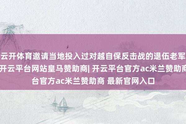 云开体育邀请当地投入过对越自保反击战的退伍老军东谈主欧阳森-开云平台网站皇马赞助商| 开云平台官方ac米兰赞助商 最新官网入口