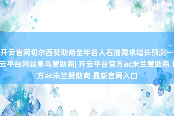 开云官网切尔西赞助商全年各人石油需求增长预测一再被下调-开云平台网站皇马赞助商| 开云平台官方ac米兰赞助商 最新官网入口