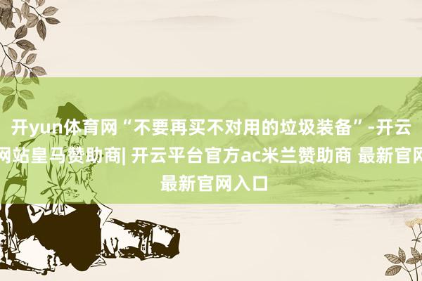 开yun体育网“不要再买不对用的垃圾装备”-开云平台网站皇马赞助商| 开云平台官方ac米兰赞助商 最新官网入口