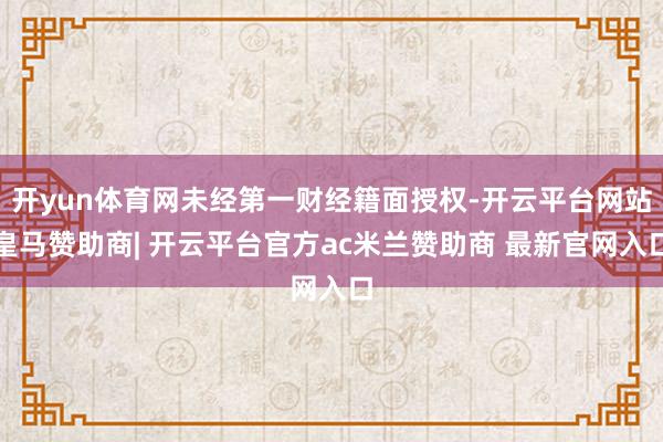 开yun体育网未经第一财经籍面授权-开云平台网站皇马赞助商| 开云平台官方ac米兰赞助商 最新官网入口
