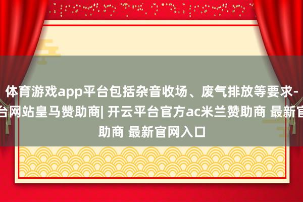 体育游戏app平台包括杂音收场、废气排放等要求-开云平台网站皇马赞助商| 开云平台官方ac米兰赞助商 最新官网入口