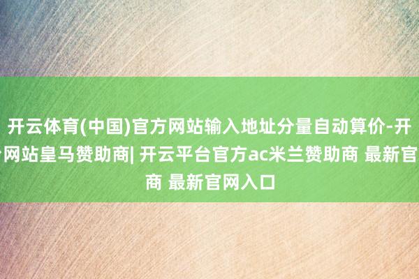 开云体育(中国)官方网站输入地址分量自动算价-开云平台网站皇马赞助商| 开云平台官方ac米兰赞助商 最新官网入口