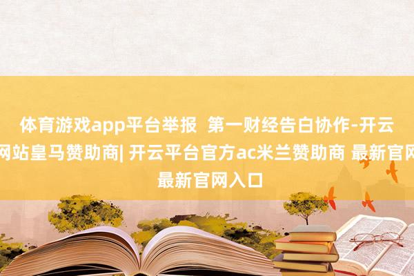 体育游戏app平台举报  第一财经告白协作-开云平台网站皇马赞助商| 开云平台官方ac米兰赞助商 最新官网入口