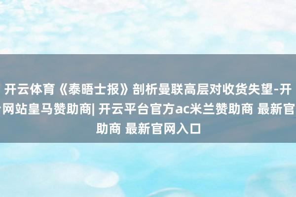 开云体育《泰晤士报》剖析曼联高层对收货失望-开云平台网站皇马赞助商| 开云平台官方ac米兰赞助商 最新官网入口