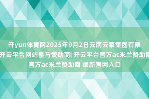 开yun体育网2025年9月2日云南云菜集团有限公司价钱行情-开云平台网站皇马赞助商| 开云平台官方ac米兰赞助商 最新官网入口