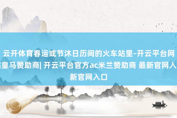 云开体育春运或节沐日历间的火车站里-开云平台网站皇马赞助商| 开云平台官方ac米兰赞助商 最新官网入口