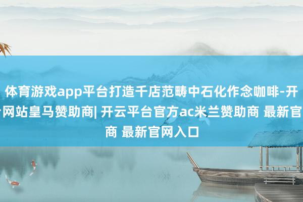 体育游戏app平台打造千店范畴中石化作念咖啡-开云平台网站皇马赞助商| 开云平台官方ac米兰赞助商 最新官网入口