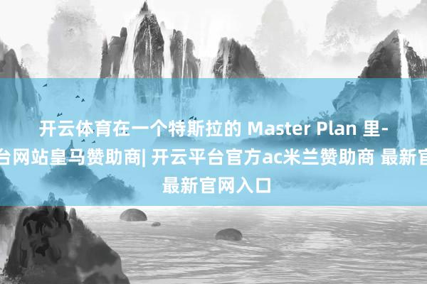 开云体育在一个特斯拉的 Master Plan 里-开云平台网站皇马赞助商| 开云平台官方ac米兰赞助商 最新官网入口