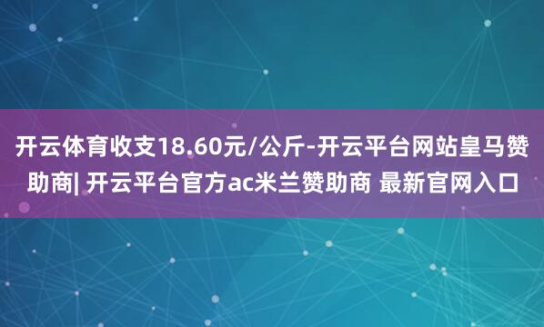 开云体育收支18.60元/公斤-开云平台网站皇马赞助商| 开云平台官方ac米兰赞助商 最新官网入口