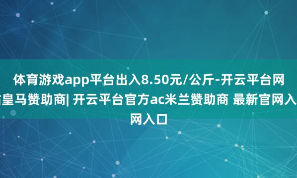 体育游戏app平台出入8.50元/公斤-开云平台网站皇马赞助商| 开云平台官方ac米兰赞助商 最新官网入口
