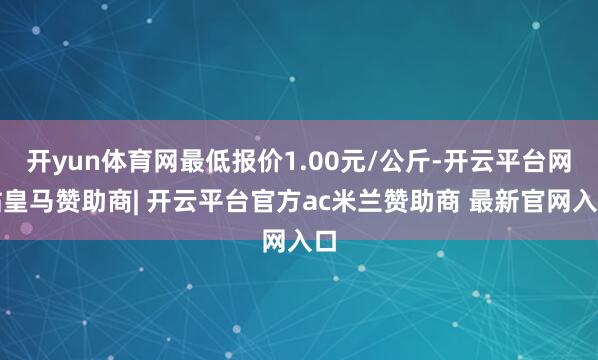开yun体育网最低报价1.00元/公斤-开云平台网站皇马赞助商| 开云平台官方ac米兰赞助商 最新官网入口
