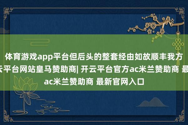 体育游戏app平台但后头的整套经由如故顺丰我方的系统-开云平台网站皇马赞助商| 开云平台官方ac米兰赞助商 最新官网入口