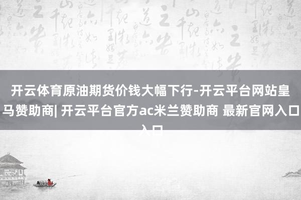 开云体育　　原油期货价钱大幅下行-开云平台网站皇马赞助商| 开云平台官方ac米兰赞助商 最新官网入口