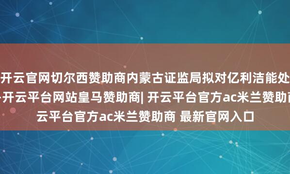开云官网切尔西赞助商内蒙古证监局拟对亿利洁能处以2.1亿元罚金-开云平台网站皇马赞助商| 开云平台官方ac米兰赞助商 最新官网入口