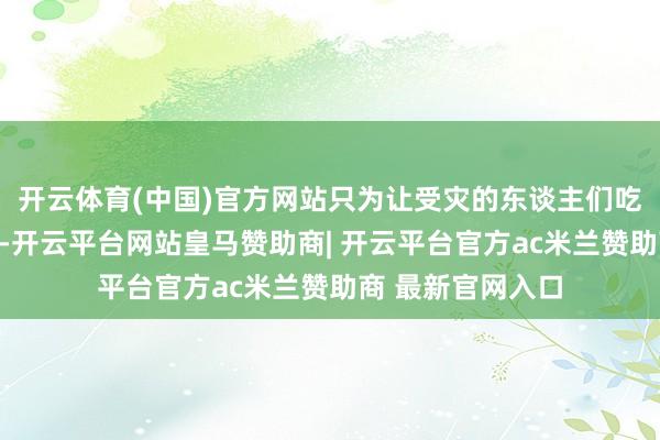 开云体育(中国)官方网站只为让受灾的东谈主们吃上一口暖心热饭-开云平台网站皇马赞助商| 开云平台官方ac米兰赞助商 最新官网入口