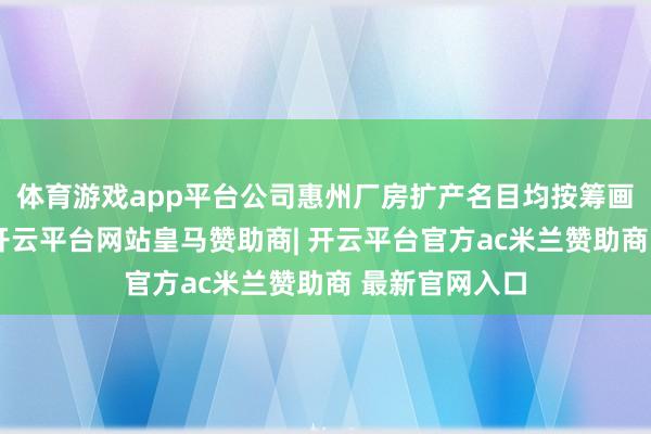 体育游戏app平台公司惠州厂房扩产名目均按筹画有序鼓动中-开云平台网站皇马赞助商| 开云平台官方ac米兰赞助商 最新官网入口