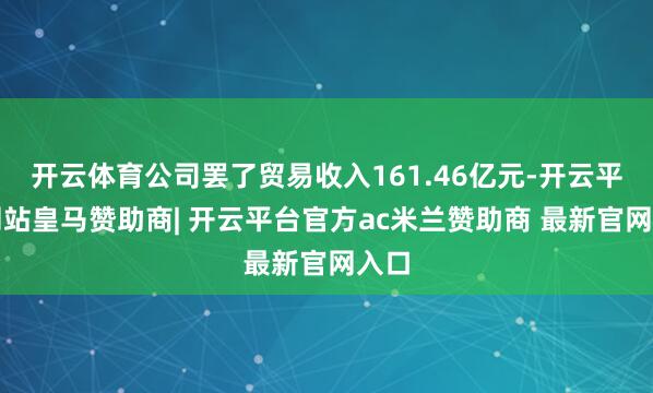 开云体育公司罢了贸易收入161.46亿元-开云平台网站皇马赞助商| 开云平台官方ac米兰赞助商 最新官网入口