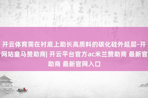 开云体育需在衬底上助长高质料的碳化硅外延层-开云平台网站皇马赞助商| 开云平台官方ac米兰赞助商 最新官网入口