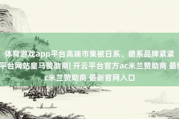 体育游戏app平台高端市集被日系、德系品牌紧紧占据-开云平台网站皇马赞助商| 开云平台官方ac米兰赞助商 最新官网入口