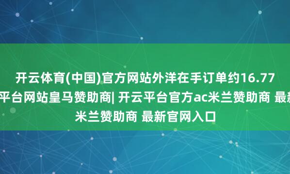 开云体育(中国)官方网站外洋在手订单约16.77亿元-开云平台网站皇马赞助商| 开云平台官方ac米兰赞助商 最新官网入口