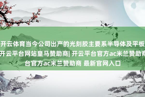 开云体育当今公司出产的光刻胶主要系半导体及平板披露用光刻胶-开云平台网站皇马赞助商| 开云平台官方ac米兰赞助商 最新官网入口
