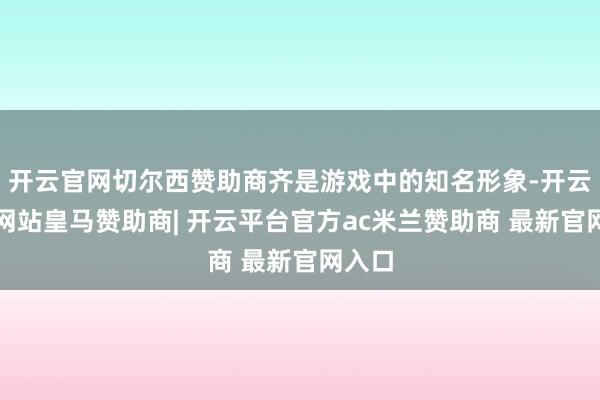 开云官网切尔西赞助商齐是游戏中的知名形象-开云平台网站皇马赞助商| 开云平台官方ac米兰赞助商 最新官网入口