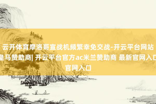 云开体育摩洛哥宣战机频繁幸免交战-开云平台网站皇马赞助商| 开云平台官方ac米兰赞助商 最新官网入口